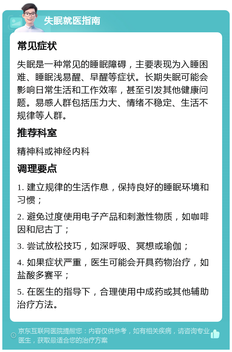 失眠就医指南 常见症状 失眠是一种常见的睡眠障碍，主要表现为入睡困难、睡眠浅易醒、早醒等症状。长期失眠可能会影响日常生活和工作效率，甚至引发其他健康问题。易感人群包括压力大、情绪不稳定、生活不规律等人群。 推荐科室 精神科或神经内科 调理要点 1. 建立规律的生活作息，保持良好的睡眠环境和习惯； 2. 避免过度使用电子产品和刺激性物质，如咖啡因和尼古丁； 3. 尝试放松技巧，如深呼吸、冥想或瑜伽； 4. 如果症状严重，医生可能会开具药物治疗，如盐酸多赛平； 5. 在医生的指导下，合理使用中成药或其他辅助治疗方法。