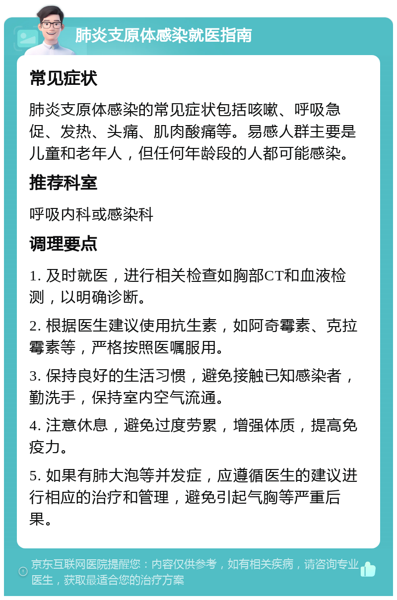 肺炎支原体感染就医指南 常见症状 肺炎支原体感染的常见症状包括咳嗽、呼吸急促、发热、头痛、肌肉酸痛等。易感人群主要是儿童和老年人，但任何年龄段的人都可能感染。 推荐科室 呼吸内科或感染科 调理要点 1. 及时就医，进行相关检查如胸部CT和血液检测，以明确诊断。 2. 根据医生建议使用抗生素，如阿奇霉素、克拉霉素等，严格按照医嘱服用。 3. 保持良好的生活习惯，避免接触已知感染者，勤洗手，保持室内空气流通。 4. 注意休息，避免过度劳累，增强体质，提高免疫力。 5. 如果有肺大泡等并发症，应遵循医生的建议进行相应的治疗和管理，避免引起气胸等严重后果。