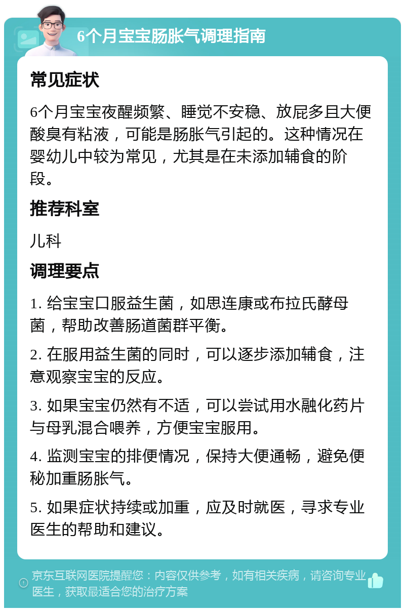 6个月宝宝肠胀气调理指南 常见症状 6个月宝宝夜醒频繁、睡觉不安稳、放屁多且大便酸臭有粘液，可能是肠胀气引起的。这种情况在婴幼儿中较为常见，尤其是在未添加辅食的阶段。 推荐科室 儿科 调理要点 1. 给宝宝口服益生菌，如思连康或布拉氏酵母菌，帮助改善肠道菌群平衡。 2. 在服用益生菌的同时，可以逐步添加辅食，注意观察宝宝的反应。 3. 如果宝宝仍然有不适，可以尝试用水融化药片与母乳混合喂养，方便宝宝服用。 4. 监测宝宝的排便情况，保持大便通畅，避免便秘加重肠胀气。 5. 如果症状持续或加重，应及时就医，寻求专业医生的帮助和建议。