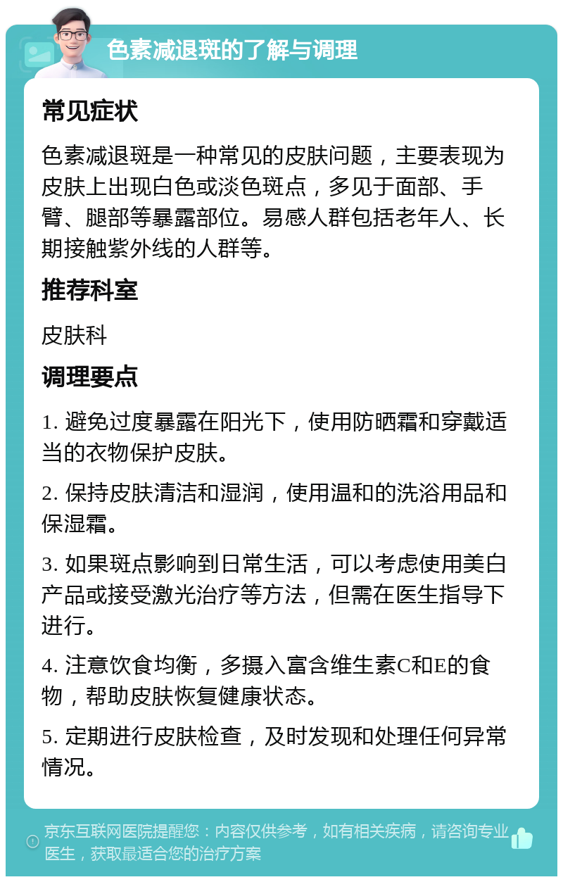 色素减退斑的了解与调理 常见症状 色素减退斑是一种常见的皮肤问题，主要表现为皮肤上出现白色或淡色斑点，多见于面部、手臂、腿部等暴露部位。易感人群包括老年人、长期接触紫外线的人群等。 推荐科室 皮肤科 调理要点 1. 避免过度暴露在阳光下，使用防晒霜和穿戴适当的衣物保护皮肤。 2. 保持皮肤清洁和湿润，使用温和的洗浴用品和保湿霜。 3. 如果斑点影响到日常生活，可以考虑使用美白产品或接受激光治疗等方法，但需在医生指导下进行。 4. 注意饮食均衡，多摄入富含维生素C和E的食物，帮助皮肤恢复健康状态。 5. 定期进行皮肤检查，及时发现和处理任何异常情况。