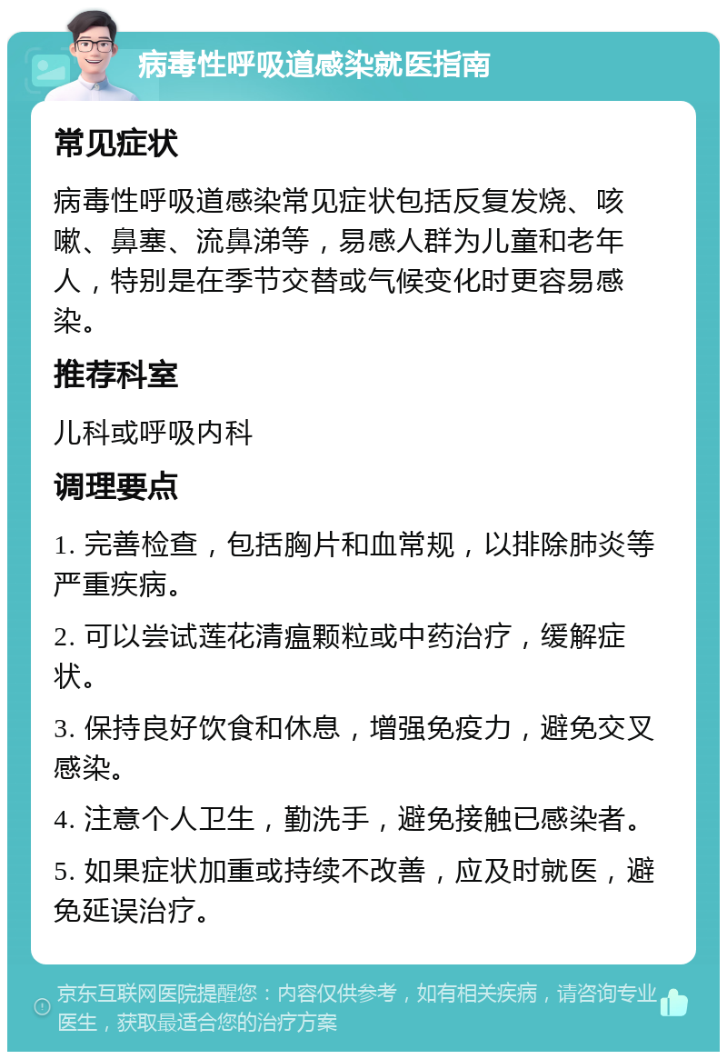 病毒性呼吸道感染就医指南 常见症状 病毒性呼吸道感染常见症状包括反复发烧、咳嗽、鼻塞、流鼻涕等，易感人群为儿童和老年人，特别是在季节交替或气候变化时更容易感染。 推荐科室 儿科或呼吸内科 调理要点 1. 完善检查，包括胸片和血常规，以排除肺炎等严重疾病。 2. 可以尝试莲花清瘟颗粒或中药治疗，缓解症状。 3. 保持良好饮食和休息，增强免疫力，避免交叉感染。 4. 注意个人卫生，勤洗手，避免接触已感染者。 5. 如果症状加重或持续不改善，应及时就医，避免延误治疗。