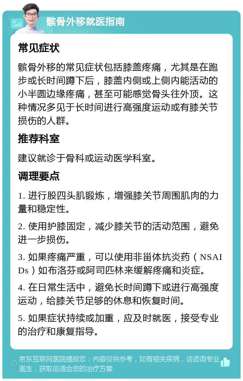 髌骨外移就医指南 常见症状 髌骨外移的常见症状包括膝盖疼痛，尤其是在跑步或长时间蹲下后，膝盖内侧或上侧内能活动的小半圆边缘疼痛，甚至可能感觉骨头往外顶。这种情况多见于长时间进行高强度运动或有膝关节损伤的人群。 推荐科室 建议就诊于骨科或运动医学科室。 调理要点 1. 进行股四头肌锻炼，增强膝关节周围肌肉的力量和稳定性。 2. 使用护膝固定，减少膝关节的活动范围，避免进一步损伤。 3. 如果疼痛严重，可以使用非甾体抗炎药（NSAIDs）如布洛芬或阿司匹林来缓解疼痛和炎症。 4. 在日常生活中，避免长时间蹲下或进行高强度运动，给膝关节足够的休息和恢复时间。 5. 如果症状持续或加重，应及时就医，接受专业的治疗和康复指导。