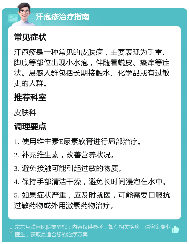 汗疱疹治疗指南 常见症状 汗疱疹是一种常见的皮肤病，主要表现为手掌、脚底等部位出现小水疱，伴随着蜕皮、瘙痒等症状。易感人群包括长期接触水、化学品或有过敏史的人群。 推荐科室 皮肤科 调理要点 1. 使用维生素E尿素软膏进行局部治疗。 2. 补充维生素，改善营养状况。 3. 避免接触可能引起过敏的物质。 4. 保持手部清洁干燥，避免长时间浸泡在水中。 5. 如果症状严重，应及时就医，可能需要口服抗过敏药物或外用激素药物治疗。