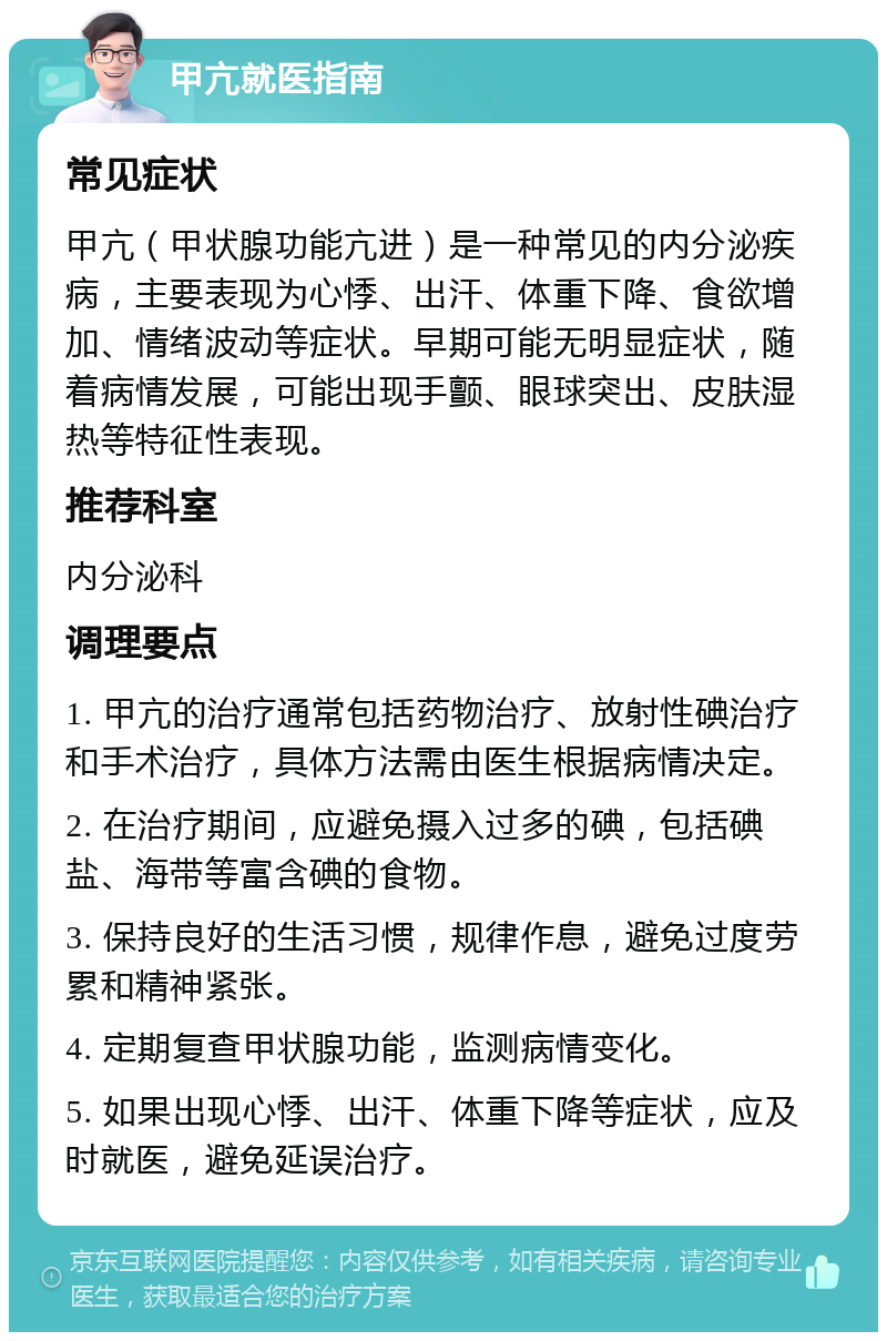 甲亢就医指南 常见症状 甲亢（甲状腺功能亢进）是一种常见的内分泌疾病，主要表现为心悸、出汗、体重下降、食欲增加、情绪波动等症状。早期可能无明显症状，随着病情发展，可能出现手颤、眼球突出、皮肤湿热等特征性表现。 推荐科室 内分泌科 调理要点 1. 甲亢的治疗通常包括药物治疗、放射性碘治疗和手术治疗，具体方法需由医生根据病情决定。 2. 在治疗期间，应避免摄入过多的碘，包括碘盐、海带等富含碘的食物。 3. 保持良好的生活习惯，规律作息，避免过度劳累和精神紧张。 4. 定期复查甲状腺功能，监测病情变化。 5. 如果出现心悸、出汗、体重下降等症状，应及时就医，避免延误治疗。