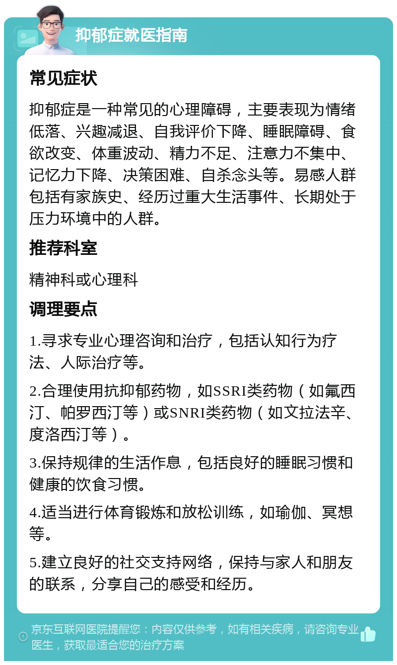 抑郁症就医指南 常见症状 抑郁症是一种常见的心理障碍，主要表现为情绪低落、兴趣减退、自我评价下降、睡眠障碍、食欲改变、体重波动、精力不足、注意力不集中、记忆力下降、决策困难、自杀念头等。易感人群包括有家族史、经历过重大生活事件、长期处于压力环境中的人群。 推荐科室 精神科或心理科 调理要点 1.寻求专业心理咨询和治疗，包括认知行为疗法、人际治疗等。 2.合理使用抗抑郁药物，如SSRI类药物（如氟西汀、帕罗西汀等）或SNRI类药物（如文拉法辛、度洛西汀等）。 3.保持规律的生活作息，包括良好的睡眠习惯和健康的饮食习惯。 4.适当进行体育锻炼和放松训练，如瑜伽、冥想等。 5.建立良好的社交支持网络，保持与家人和朋友的联系，分享自己的感受和经历。