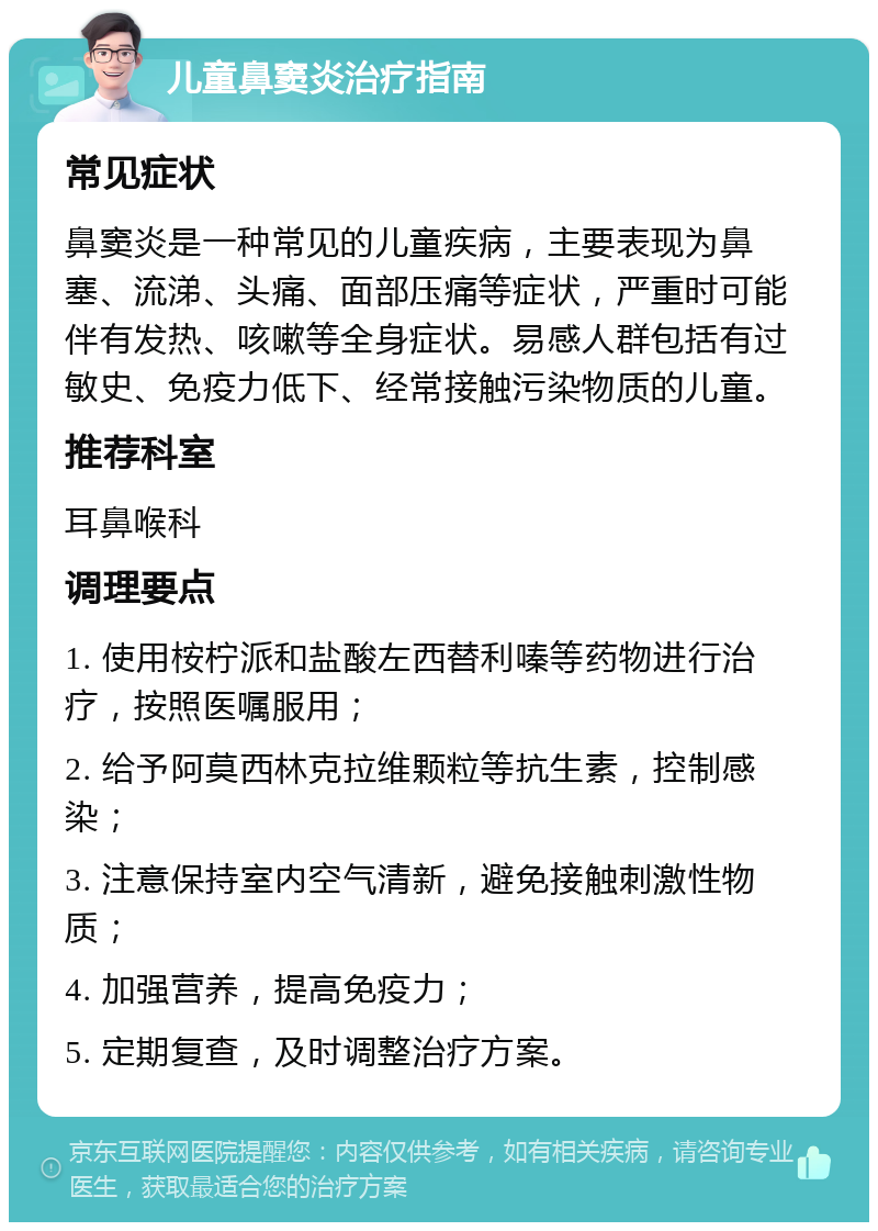 儿童鼻窦炎治疗指南 常见症状 鼻窦炎是一种常见的儿童疾病，主要表现为鼻塞、流涕、头痛、面部压痛等症状，严重时可能伴有发热、咳嗽等全身症状。易感人群包括有过敏史、免疫力低下、经常接触污染物质的儿童。 推荐科室 耳鼻喉科 调理要点 1. 使用桉柠派和盐酸左西替利嗪等药物进行治疗，按照医嘱服用； 2. 给予阿莫西林克拉维颗粒等抗生素，控制感染； 3. 注意保持室内空气清新，避免接触刺激性物质； 4. 加强营养，提高免疫力； 5. 定期复查，及时调整治疗方案。