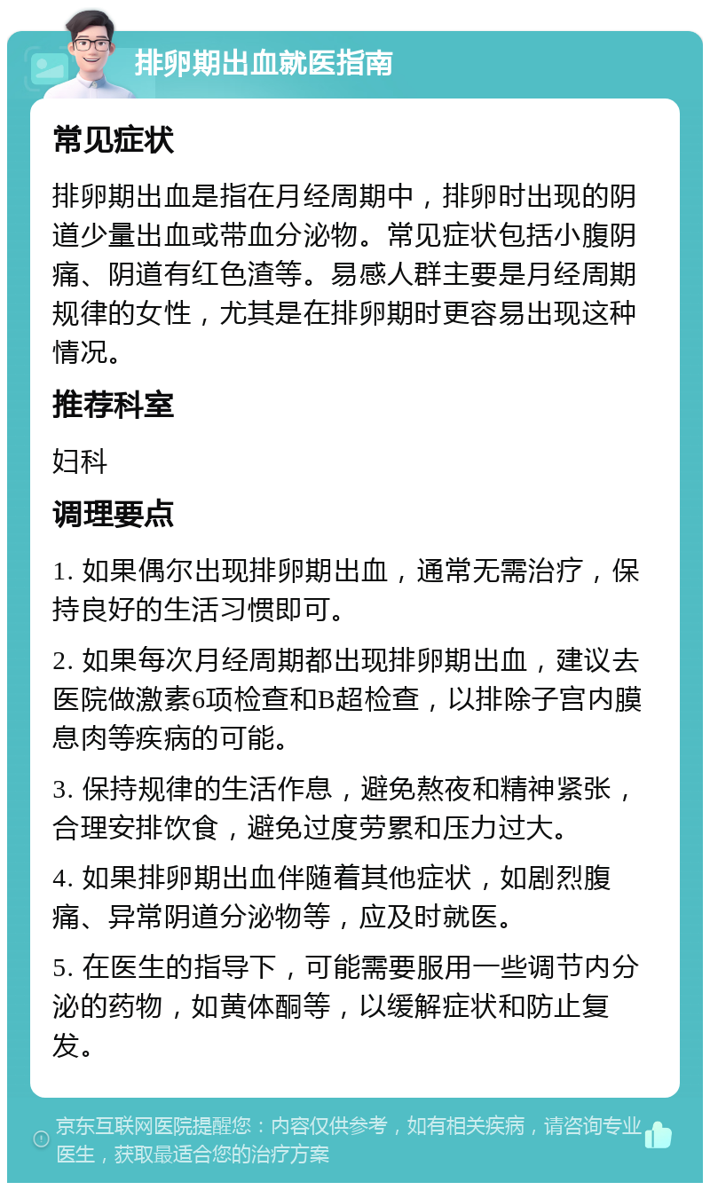 排卵期出血就医指南 常见症状 排卵期出血是指在月经周期中，排卵时出现的阴道少量出血或带血分泌物。常见症状包括小腹阴痛、阴道有红色渣等。易感人群主要是月经周期规律的女性，尤其是在排卵期时更容易出现这种情况。 推荐科室 妇科 调理要点 1. 如果偶尔出现排卵期出血，通常无需治疗，保持良好的生活习惯即可。 2. 如果每次月经周期都出现排卵期出血，建议去医院做激素6项检查和B超检查，以排除子宫内膜息肉等疾病的可能。 3. 保持规律的生活作息，避免熬夜和精神紧张，合理安排饮食，避免过度劳累和压力过大。 4. 如果排卵期出血伴随着其他症状，如剧烈腹痛、异常阴道分泌物等，应及时就医。 5. 在医生的指导下，可能需要服用一些调节内分泌的药物，如黄体酮等，以缓解症状和防止复发。