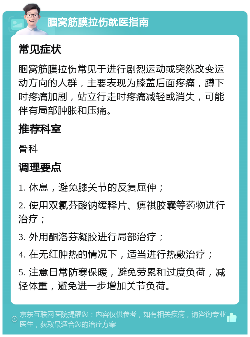 腘窝筋膜拉伤就医指南 常见症状 腘窝筋膜拉伤常见于进行剧烈运动或突然改变运动方向的人群，主要表现为膝盖后面疼痛，蹲下时疼痛加剧，站立行走时疼痛减轻或消失，可能伴有局部肿胀和压痛。 推荐科室 骨科 调理要点 1. 休息，避免膝关节的反复屈伸； 2. 使用双氯芬酸钠缓释片、痹祺胶囊等药物进行治疗； 3. 外用酮洛芬凝胶进行局部治疗； 4. 在无红肿热的情况下，适当进行热敷治疗； 5. 注意日常防寒保暖，避免劳累和过度负荷，减轻体重，避免进一步增加关节负荷。