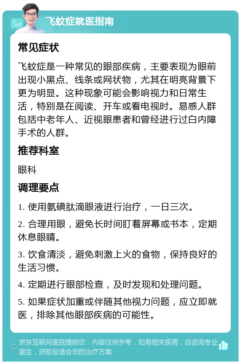 飞蚊症就医指南 常见症状 飞蚊症是一种常见的眼部疾病，主要表现为眼前出现小黑点、线条或网状物，尤其在明亮背景下更为明显。这种现象可能会影响视力和日常生活，特别是在阅读、开车或看电视时。易感人群包括中老年人、近视眼患者和曾经进行过白内障手术的人群。 推荐科室 眼科 调理要点 1. 使用氨碘肽滴眼液进行治疗，一日三次。 2. 合理用眼，避免长时间盯着屏幕或书本，定期休息眼睛。 3. 饮食清淡，避免刺激上火的食物，保持良好的生活习惯。 4. 定期进行眼部检查，及时发现和处理问题。 5. 如果症状加重或伴随其他视力问题，应立即就医，排除其他眼部疾病的可能性。