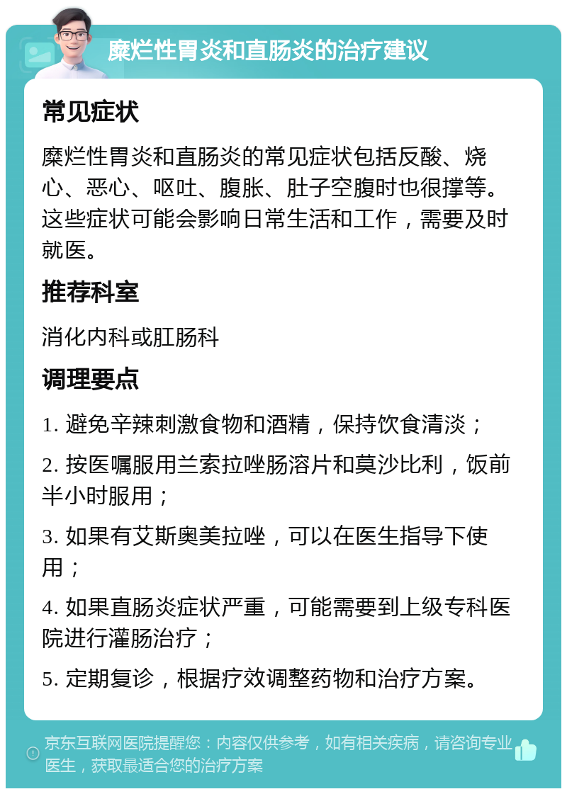 糜烂性胃炎和直肠炎的治疗建议 常见症状 糜烂性胃炎和直肠炎的常见症状包括反酸、烧心、恶心、呕吐、腹胀、肚子空腹时也很撑等。这些症状可能会影响日常生活和工作，需要及时就医。 推荐科室 消化内科或肛肠科 调理要点 1. 避免辛辣刺激食物和酒精，保持饮食清淡； 2. 按医嘱服用兰索拉唑肠溶片和莫沙比利，饭前半小时服用； 3. 如果有艾斯奥美拉唑，可以在医生指导下使用； 4. 如果直肠炎症状严重，可能需要到上级专科医院进行灌肠治疗； 5. 定期复诊，根据疗效调整药物和治疗方案。