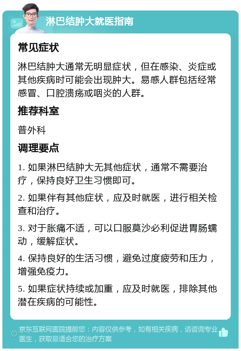 淋巴结肿大就医指南 常见症状 淋巴结肿大通常无明显症状，但在感染、炎症或其他疾病时可能会出现肿大。易感人群包括经常感冒、口腔溃疡或咽炎的人群。 推荐科室 普外科 调理要点 1. 如果淋巴结肿大无其他症状，通常不需要治疗，保持良好卫生习惯即可。 2. 如果伴有其他症状，应及时就医，进行相关检查和治疗。 3. 对于胀痛不适，可以口服莫沙必利促进胃肠蠕动，缓解症状。 4. 保持良好的生活习惯，避免过度疲劳和压力，增强免疫力。 5. 如果症状持续或加重，应及时就医，排除其他潜在疾病的可能性。