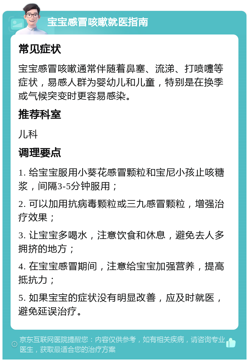 宝宝感冒咳嗽就医指南 常见症状 宝宝感冒咳嗽通常伴随着鼻塞、流涕、打喷嚏等症状，易感人群为婴幼儿和儿童，特别是在换季或气候突变时更容易感染。 推荐科室 儿科 调理要点 1. 给宝宝服用小葵花感冒颗粒和宝尼小孩止咳糖浆，间隔3-5分钟服用； 2. 可以加用抗病毒颗粒或三九感冒颗粒，增强治疗效果； 3. 让宝宝多喝水，注意饮食和休息，避免去人多拥挤的地方； 4. 在宝宝感冒期间，注意给宝宝加强营养，提高抵抗力； 5. 如果宝宝的症状没有明显改善，应及时就医，避免延误治疗。