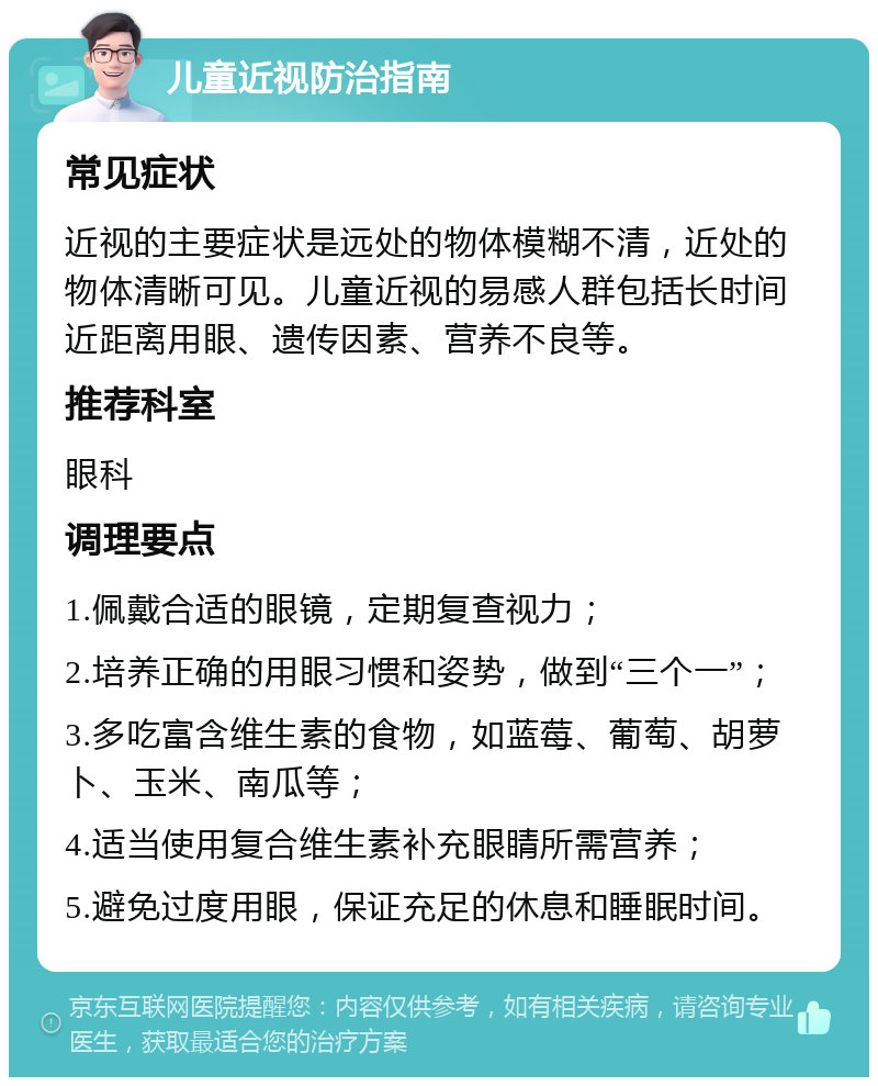 儿童近视防治指南 常见症状 近视的主要症状是远处的物体模糊不清，近处的物体清晰可见。儿童近视的易感人群包括长时间近距离用眼、遗传因素、营养不良等。 推荐科室 眼科 调理要点 1.佩戴合适的眼镜，定期复查视力； 2.培养正确的用眼习惯和姿势，做到“三个一”； 3.多吃富含维生素的食物，如蓝莓、葡萄、胡萝卜、玉米、南瓜等； 4.适当使用复合维生素补充眼睛所需营养； 5.避免过度用眼，保证充足的休息和睡眠时间。