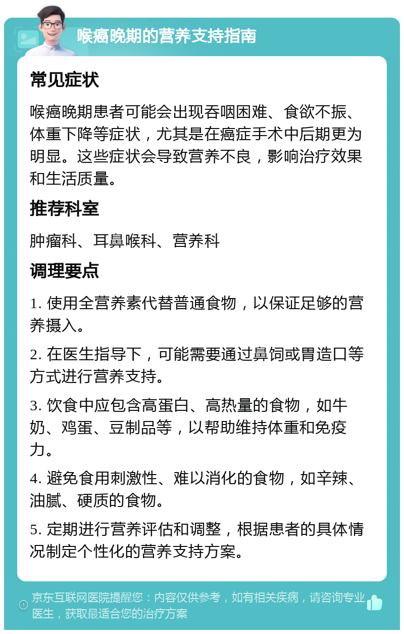 喉癌晚期的营养支持指南 常见症状 喉癌晚期患者可能会出现吞咽困难、食欲不振、体重下降等症状，尤其是在癌症手术中后期更为明显。这些症状会导致营养不良，影响治疗效果和生活质量。 推荐科室 肿瘤科、耳鼻喉科、营养科 调理要点 1. 使用全营养素代替普通食物，以保证足够的营养摄入。 2. 在医生指导下，可能需要通过鼻饲或胃造口等方式进行营养支持。 3. 饮食中应包含高蛋白、高热量的食物，如牛奶、鸡蛋、豆制品等，以帮助维持体重和免疫力。 4. 避免食用刺激性、难以消化的食物，如辛辣、油腻、硬质的食物。 5. 定期进行营养评估和调整，根据患者的具体情况制定个性化的营养支持方案。