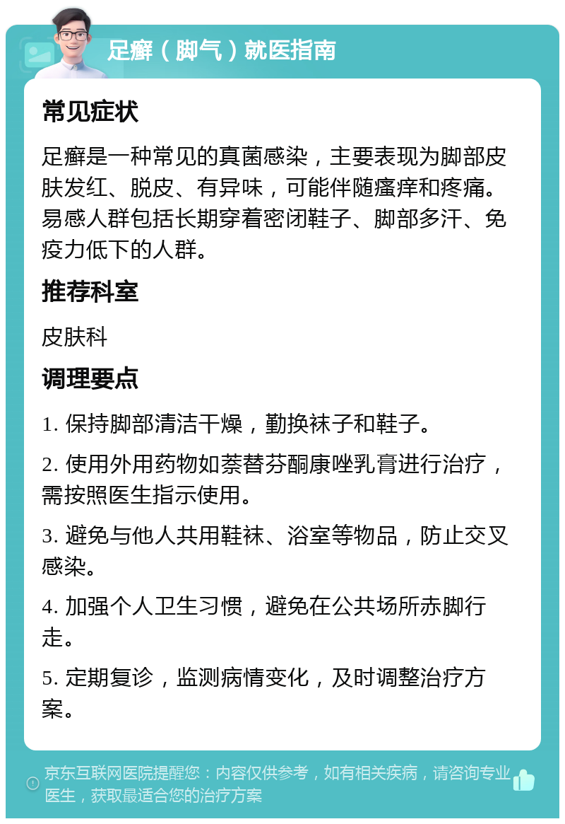 足癣（脚气）就医指南 常见症状 足癣是一种常见的真菌感染，主要表现为脚部皮肤发红、脱皮、有异味，可能伴随瘙痒和疼痛。易感人群包括长期穿着密闭鞋子、脚部多汗、免疫力低下的人群。 推荐科室 皮肤科 调理要点 1. 保持脚部清洁干燥，勤换袜子和鞋子。 2. 使用外用药物如萘替芬酮康唑乳膏进行治疗，需按照医生指示使用。 3. 避免与他人共用鞋袜、浴室等物品，防止交叉感染。 4. 加强个人卫生习惯，避免在公共场所赤脚行走。 5. 定期复诊，监测病情变化，及时调整治疗方案。