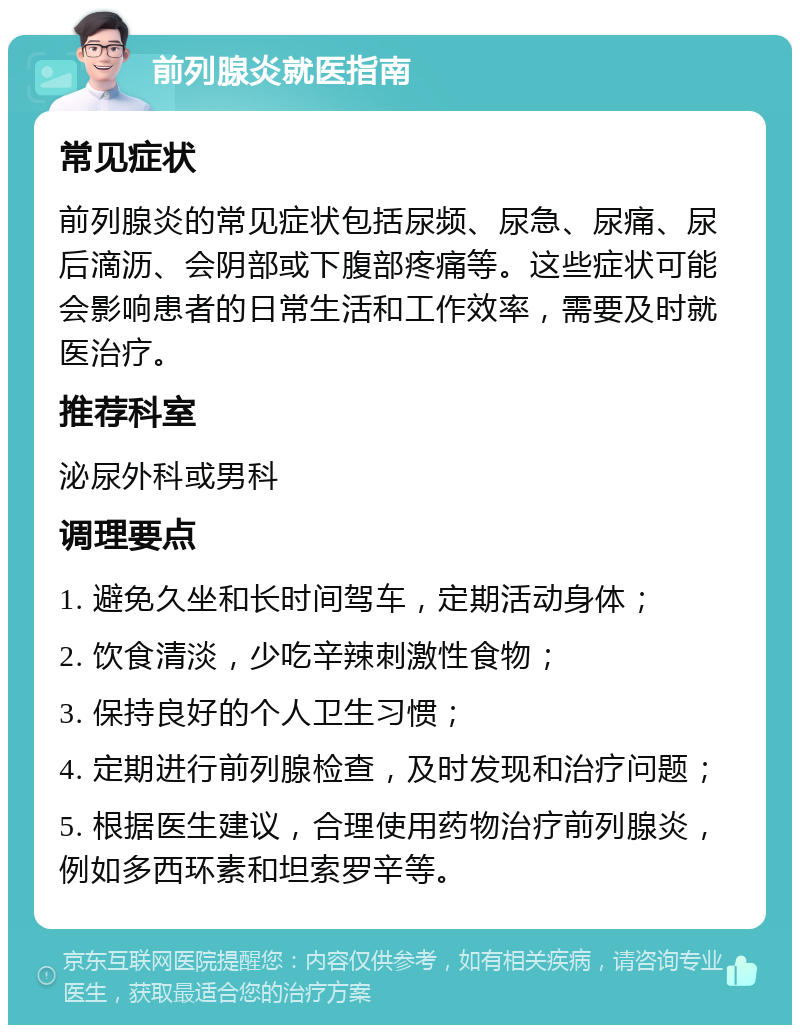 前列腺炎就医指南 常见症状 前列腺炎的常见症状包括尿频、尿急、尿痛、尿后滴沥、会阴部或下腹部疼痛等。这些症状可能会影响患者的日常生活和工作效率，需要及时就医治疗。 推荐科室 泌尿外科或男科 调理要点 1. 避免久坐和长时间驾车，定期活动身体； 2. 饮食清淡，少吃辛辣刺激性食物； 3. 保持良好的个人卫生习惯； 4. 定期进行前列腺检查，及时发现和治疗问题； 5. 根据医生建议，合理使用药物治疗前列腺炎，例如多西环素和坦索罗辛等。