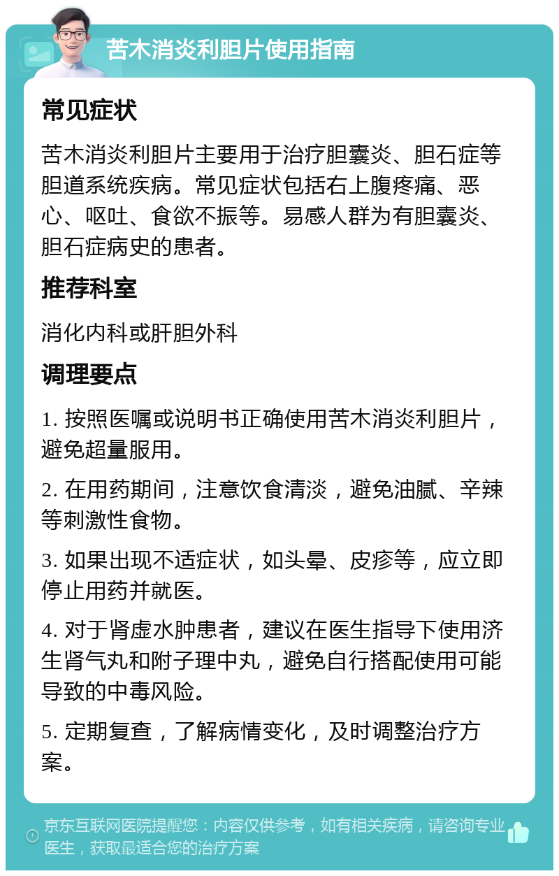 苦木消炎利胆片使用指南 常见症状 苦木消炎利胆片主要用于治疗胆囊炎、胆石症等胆道系统疾病。常见症状包括右上腹疼痛、恶心、呕吐、食欲不振等。易感人群为有胆囊炎、胆石症病史的患者。 推荐科室 消化内科或肝胆外科 调理要点 1. 按照医嘱或说明书正确使用苦木消炎利胆片，避免超量服用。 2. 在用药期间，注意饮食清淡，避免油腻、辛辣等刺激性食物。 3. 如果出现不适症状，如头晕、皮疹等，应立即停止用药并就医。 4. 对于肾虚水肿患者，建议在医生指导下使用济生肾气丸和附子理中丸，避免自行搭配使用可能导致的中毒风险。 5. 定期复查，了解病情变化，及时调整治疗方案。