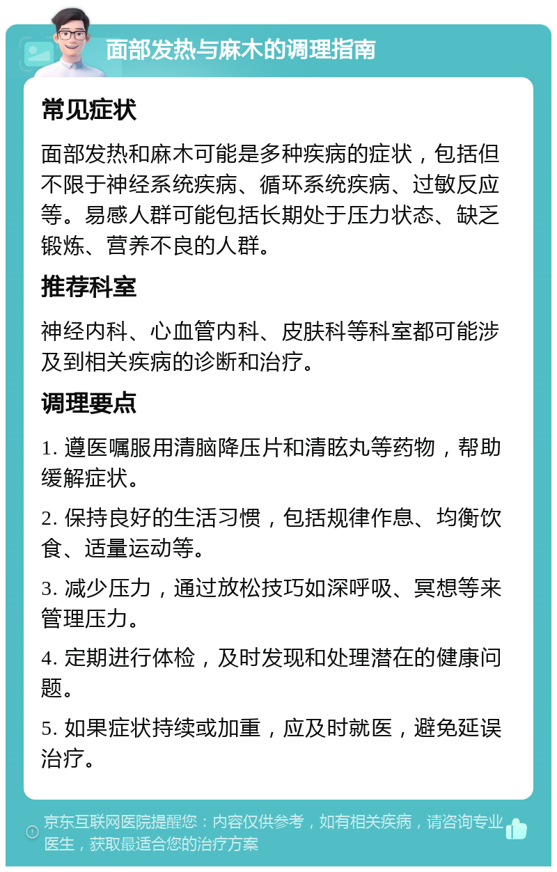 面部发热与麻木的调理指南 常见症状 面部发热和麻木可能是多种疾病的症状，包括但不限于神经系统疾病、循环系统疾病、过敏反应等。易感人群可能包括长期处于压力状态、缺乏锻炼、营养不良的人群。 推荐科室 神经内科、心血管内科、皮肤科等科室都可能涉及到相关疾病的诊断和治疗。 调理要点 1. 遵医嘱服用清脑降压片和清眩丸等药物，帮助缓解症状。 2. 保持良好的生活习惯，包括规律作息、均衡饮食、适量运动等。 3. 减少压力，通过放松技巧如深呼吸、冥想等来管理压力。 4. 定期进行体检，及时发现和处理潜在的健康问题。 5. 如果症状持续或加重，应及时就医，避免延误治疗。