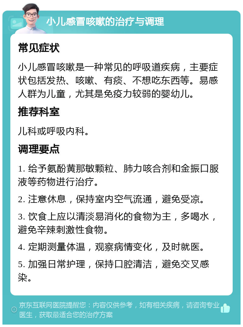 小儿感冒咳嗽的治疗与调理 常见症状 小儿感冒咳嗽是一种常见的呼吸道疾病，主要症状包括发热、咳嗽、有痰、不想吃东西等。易感人群为儿童，尤其是免疫力较弱的婴幼儿。 推荐科室 儿科或呼吸内科。 调理要点 1. 给予氨酚黄那敏颗粒、肺力咳合剂和金振口服液等药物进行治疗。 2. 注意休息，保持室内空气流通，避免受凉。 3. 饮食上应以清淡易消化的食物为主，多喝水，避免辛辣刺激性食物。 4. 定期测量体温，观察病情变化，及时就医。 5. 加强日常护理，保持口腔清洁，避免交叉感染。