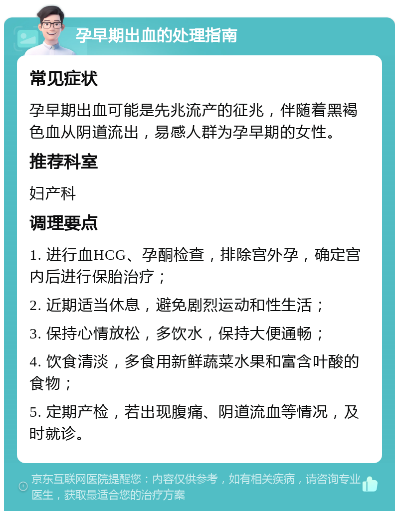 孕早期出血的处理指南 常见症状 孕早期出血可能是先兆流产的征兆，伴随着黑褐色血从阴道流出，易感人群为孕早期的女性。 推荐科室 妇产科 调理要点 1. 进行血HCG、孕酮检查，排除宫外孕，确定宫内后进行保胎治疗； 2. 近期适当休息，避免剧烈运动和性生活； 3. 保持心情放松，多饮水，保持大便通畅； 4. 饮食清淡，多食用新鲜蔬菜水果和富含叶酸的食物； 5. 定期产检，若出现腹痛、阴道流血等情况，及时就诊。