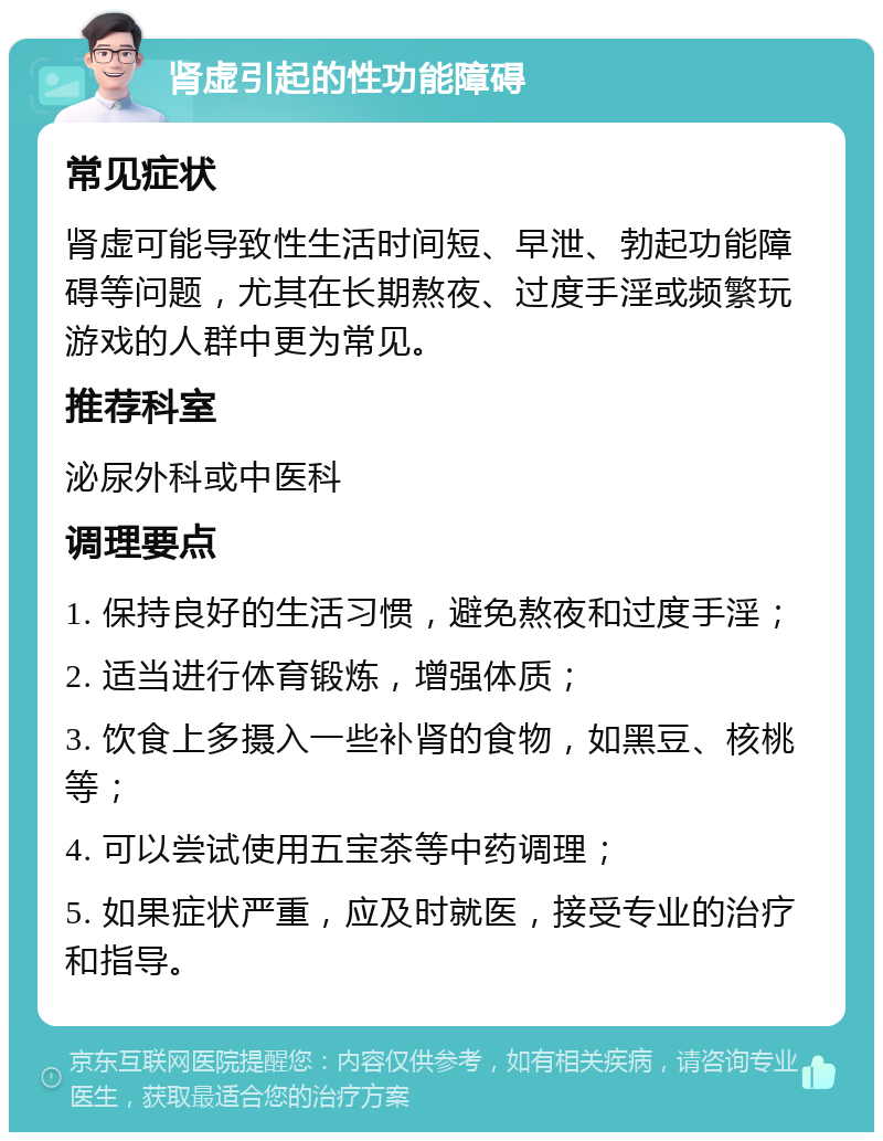 肾虚引起的性功能障碍 常见症状 肾虚可能导致性生活时间短、早泄、勃起功能障碍等问题，尤其在长期熬夜、过度手淫或频繁玩游戏的人群中更为常见。 推荐科室 泌尿外科或中医科 调理要点 1. 保持良好的生活习惯，避免熬夜和过度手淫； 2. 适当进行体育锻炼，增强体质； 3. 饮食上多摄入一些补肾的食物，如黑豆、核桃等； 4. 可以尝试使用五宝茶等中药调理； 5. 如果症状严重，应及时就医，接受专业的治疗和指导。