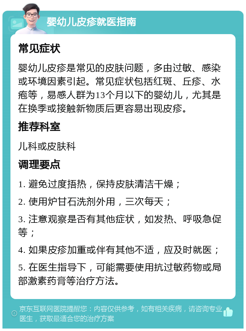 婴幼儿皮疹就医指南 常见症状 婴幼儿皮疹是常见的皮肤问题，多由过敏、感染或环境因素引起。常见症状包括红斑、丘疹、水疱等，易感人群为13个月以下的婴幼儿，尤其是在换季或接触新物质后更容易出现皮疹。 推荐科室 儿科或皮肤科 调理要点 1. 避免过度捂热，保持皮肤清洁干燥； 2. 使用炉甘石洗剂外用，三次每天； 3. 注意观察是否有其他症状，如发热、呼吸急促等； 4. 如果皮疹加重或伴有其他不适，应及时就医； 5. 在医生指导下，可能需要使用抗过敏药物或局部激素药膏等治疗方法。