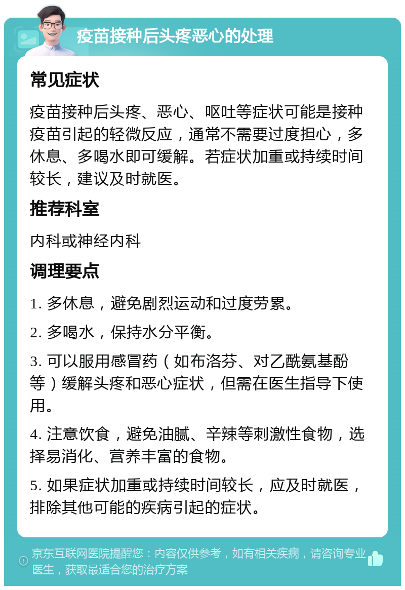 疫苗接种后头疼恶心的处理 常见症状 疫苗接种后头疼、恶心、呕吐等症状可能是接种疫苗引起的轻微反应，通常不需要过度担心，多休息、多喝水即可缓解。若症状加重或持续时间较长，建议及时就医。 推荐科室 内科或神经内科 调理要点 1. 多休息，避免剧烈运动和过度劳累。 2. 多喝水，保持水分平衡。 3. 可以服用感冒药（如布洛芬、对乙酰氨基酚等）缓解头疼和恶心症状，但需在医生指导下使用。 4. 注意饮食，避免油腻、辛辣等刺激性食物，选择易消化、营养丰富的食物。 5. 如果症状加重或持续时间较长，应及时就医，排除其他可能的疾病引起的症状。