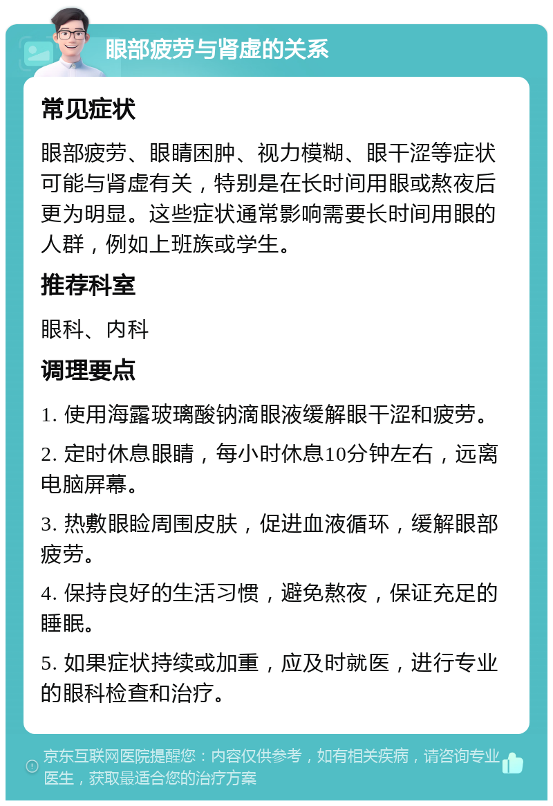 眼部疲劳与肾虚的关系 常见症状 眼部疲劳、眼睛困肿、视力模糊、眼干涩等症状可能与肾虚有关，特别是在长时间用眼或熬夜后更为明显。这些症状通常影响需要长时间用眼的人群，例如上班族或学生。 推荐科室 眼科、内科 调理要点 1. 使用海露玻璃酸钠滴眼液缓解眼干涩和疲劳。 2. 定时休息眼睛，每小时休息10分钟左右，远离电脑屏幕。 3. 热敷眼睑周围皮肤，促进血液循环，缓解眼部疲劳。 4. 保持良好的生活习惯，避免熬夜，保证充足的睡眠。 5. 如果症状持续或加重，应及时就医，进行专业的眼科检查和治疗。