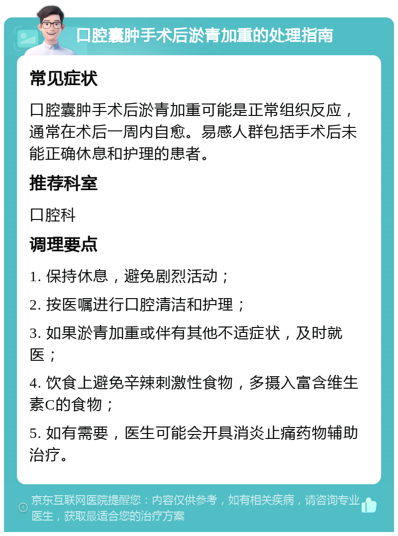 口腔囊肿手术后淤青加重的处理指南 常见症状 口腔囊肿手术后淤青加重可能是正常组织反应，通常在术后一周内自愈。易感人群包括手术后未能正确休息和护理的患者。 推荐科室 口腔科 调理要点 1. 保持休息，避免剧烈活动； 2. 按医嘱进行口腔清洁和护理； 3. 如果淤青加重或伴有其他不适症状，及时就医； 4. 饮食上避免辛辣刺激性食物，多摄入富含维生素C的食物； 5. 如有需要，医生可能会开具消炎止痛药物辅助治疗。