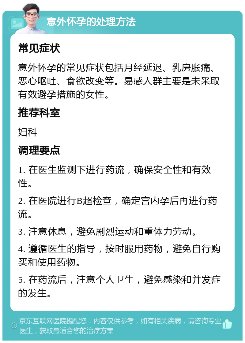 意外怀孕的处理方法 常见症状 意外怀孕的常见症状包括月经延迟、乳房胀痛、恶心呕吐、食欲改变等。易感人群主要是未采取有效避孕措施的女性。 推荐科室 妇科 调理要点 1. 在医生监测下进行药流，确保安全性和有效性。 2. 在医院进行B超检查，确定宫内孕后再进行药流。 3. 注意休息，避免剧烈运动和重体力劳动。 4. 遵循医生的指导，按时服用药物，避免自行购买和使用药物。 5. 在药流后，注意个人卫生，避免感染和并发症的发生。