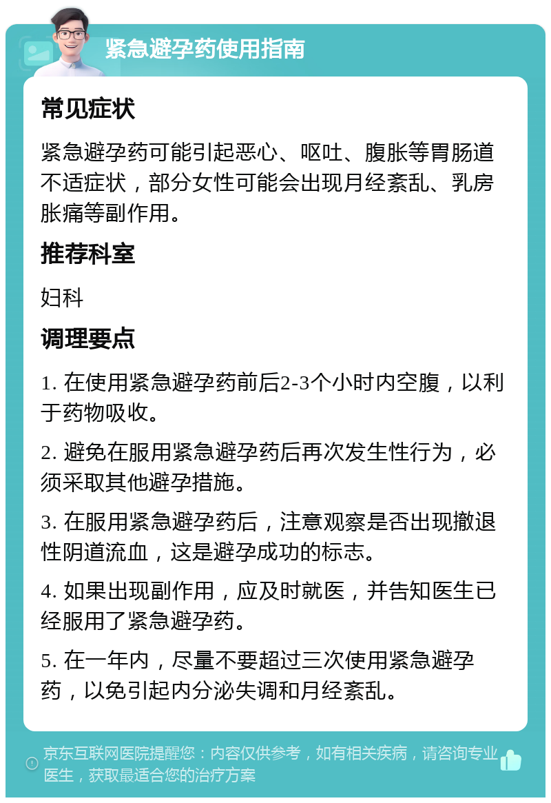 紧急避孕药使用指南 常见症状 紧急避孕药可能引起恶心、呕吐、腹胀等胃肠道不适症状，部分女性可能会出现月经紊乱、乳房胀痛等副作用。 推荐科室 妇科 调理要点 1. 在使用紧急避孕药前后2-3个小时内空腹，以利于药物吸收。 2. 避免在服用紧急避孕药后再次发生性行为，必须采取其他避孕措施。 3. 在服用紧急避孕药后，注意观察是否出现撤退性阴道流血，这是避孕成功的标志。 4. 如果出现副作用，应及时就医，并告知医生已经服用了紧急避孕药。 5. 在一年内，尽量不要超过三次使用紧急避孕药，以免引起内分泌失调和月经紊乱。