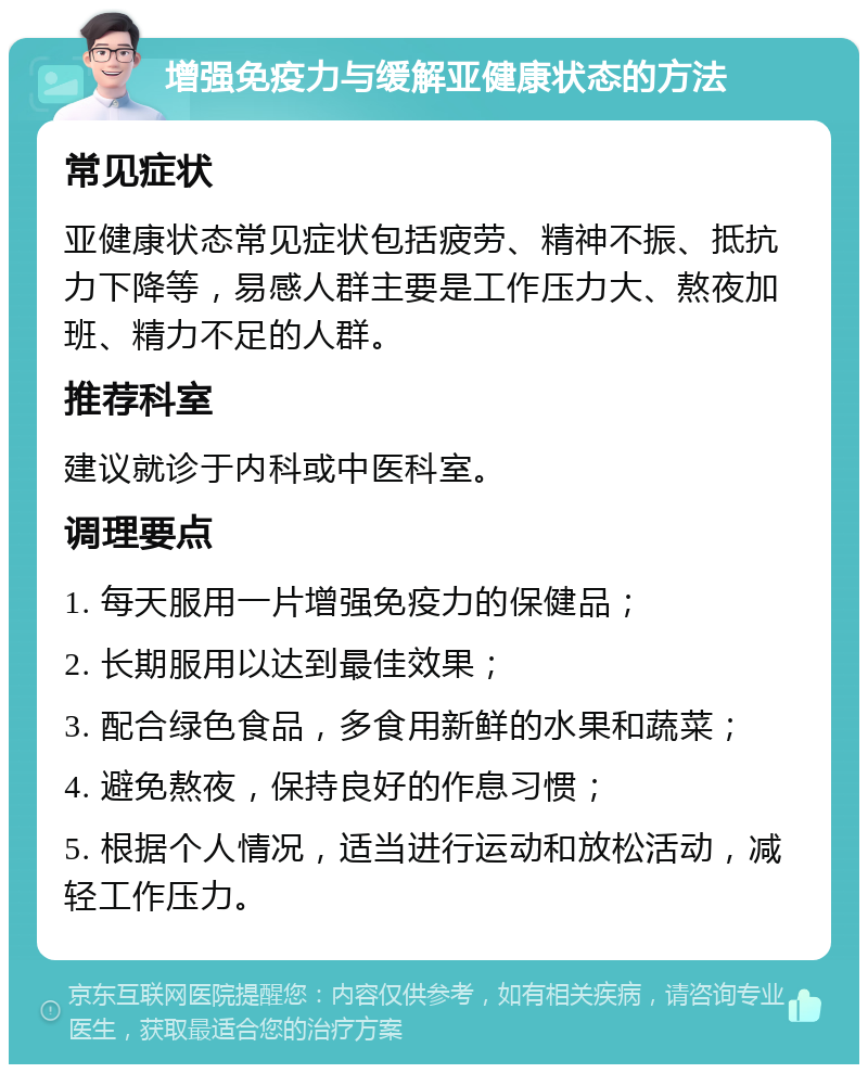 增强免疫力与缓解亚健康状态的方法 常见症状 亚健康状态常见症状包括疲劳、精神不振、抵抗力下降等，易感人群主要是工作压力大、熬夜加班、精力不足的人群。 推荐科室 建议就诊于内科或中医科室。 调理要点 1. 每天服用一片增强免疫力的保健品； 2. 长期服用以达到最佳效果； 3. 配合绿色食品，多食用新鲜的水果和蔬菜； 4. 避免熬夜，保持良好的作息习惯； 5. 根据个人情况，适当进行运动和放松活动，减轻工作压力。