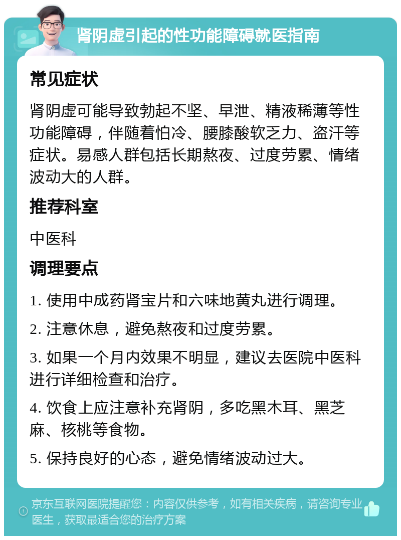 肾阴虚引起的性功能障碍就医指南 常见症状 肾阴虚可能导致勃起不坚、早泄、精液稀薄等性功能障碍，伴随着怕冷、腰膝酸软乏力、盗汗等症状。易感人群包括长期熬夜、过度劳累、情绪波动大的人群。 推荐科室 中医科 调理要点 1. 使用中成药肾宝片和六味地黄丸进行调理。 2. 注意休息，避免熬夜和过度劳累。 3. 如果一个月内效果不明显，建议去医院中医科进行详细检查和治疗。 4. 饮食上应注意补充肾阴，多吃黑木耳、黑芝麻、核桃等食物。 5. 保持良好的心态，避免情绪波动过大。