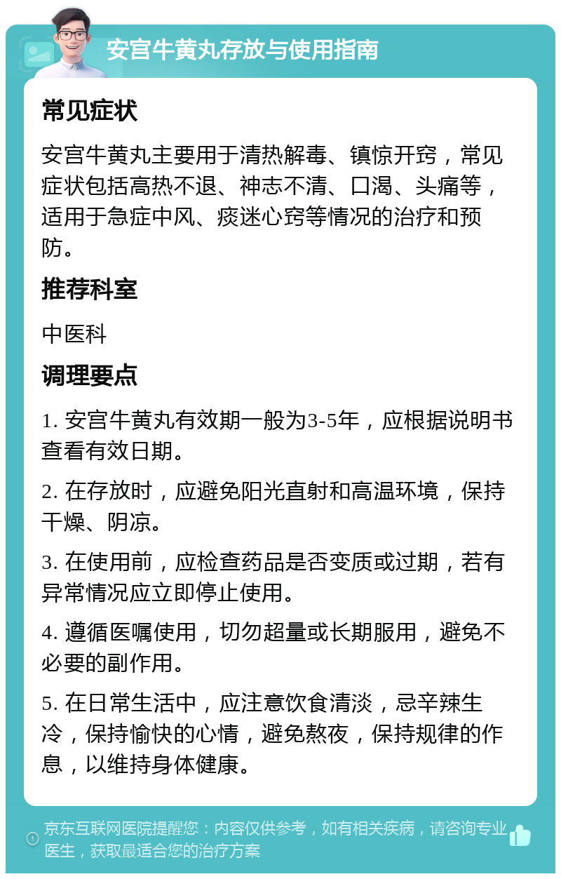 安宫牛黄丸存放与使用指南 常见症状 安宫牛黄丸主要用于清热解毒、镇惊开窍，常见症状包括高热不退、神志不清、口渴、头痛等，适用于急症中风、痰迷心窍等情况的治疗和预防。 推荐科室 中医科 调理要点 1. 安宫牛黄丸有效期一般为3-5年，应根据说明书查看有效日期。 2. 在存放时，应避免阳光直射和高温环境，保持干燥、阴凉。 3. 在使用前，应检查药品是否变质或过期，若有异常情况应立即停止使用。 4. 遵循医嘱使用，切勿超量或长期服用，避免不必要的副作用。 5. 在日常生活中，应注意饮食清淡，忌辛辣生冷，保持愉快的心情，避免熬夜，保持规律的作息，以维持身体健康。