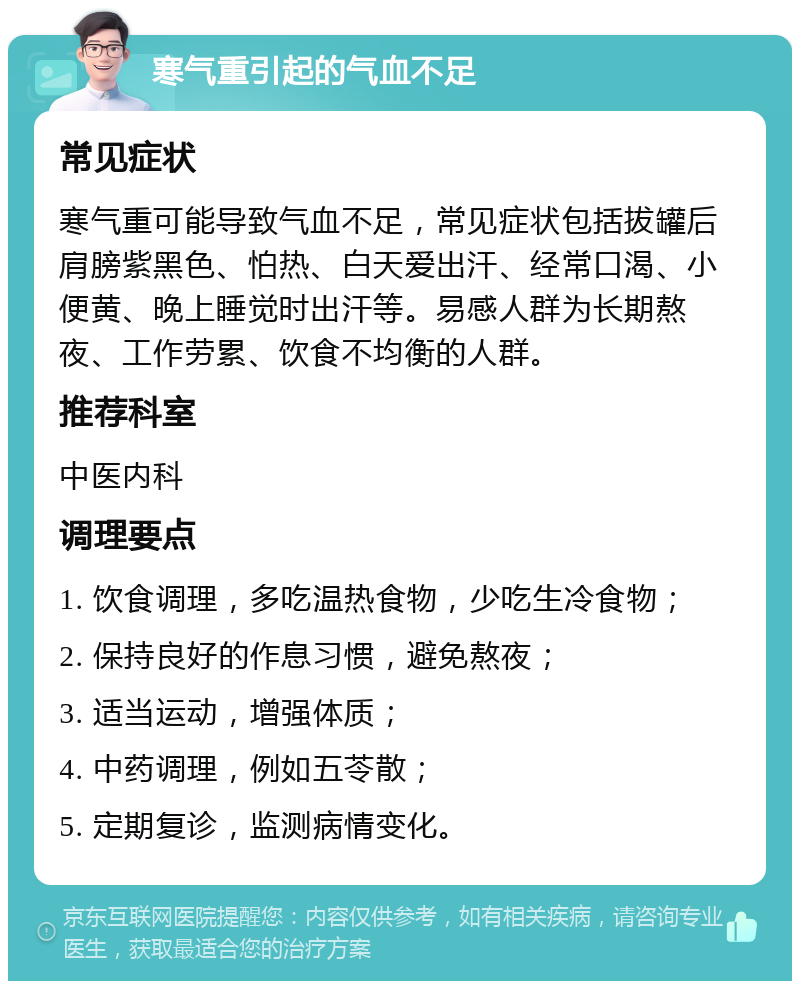 寒气重引起的气血不足 常见症状 寒气重可能导致气血不足，常见症状包括拔罐后肩膀紫黑色、怕热、白天爱出汗、经常口渴、小便黄、晚上睡觉时出汗等。易感人群为长期熬夜、工作劳累、饮食不均衡的人群。 推荐科室 中医内科 调理要点 1. 饮食调理，多吃温热食物，少吃生冷食物； 2. 保持良好的作息习惯，避免熬夜； 3. 适当运动，增强体质； 4. 中药调理，例如五苓散； 5. 定期复诊，监测病情变化。