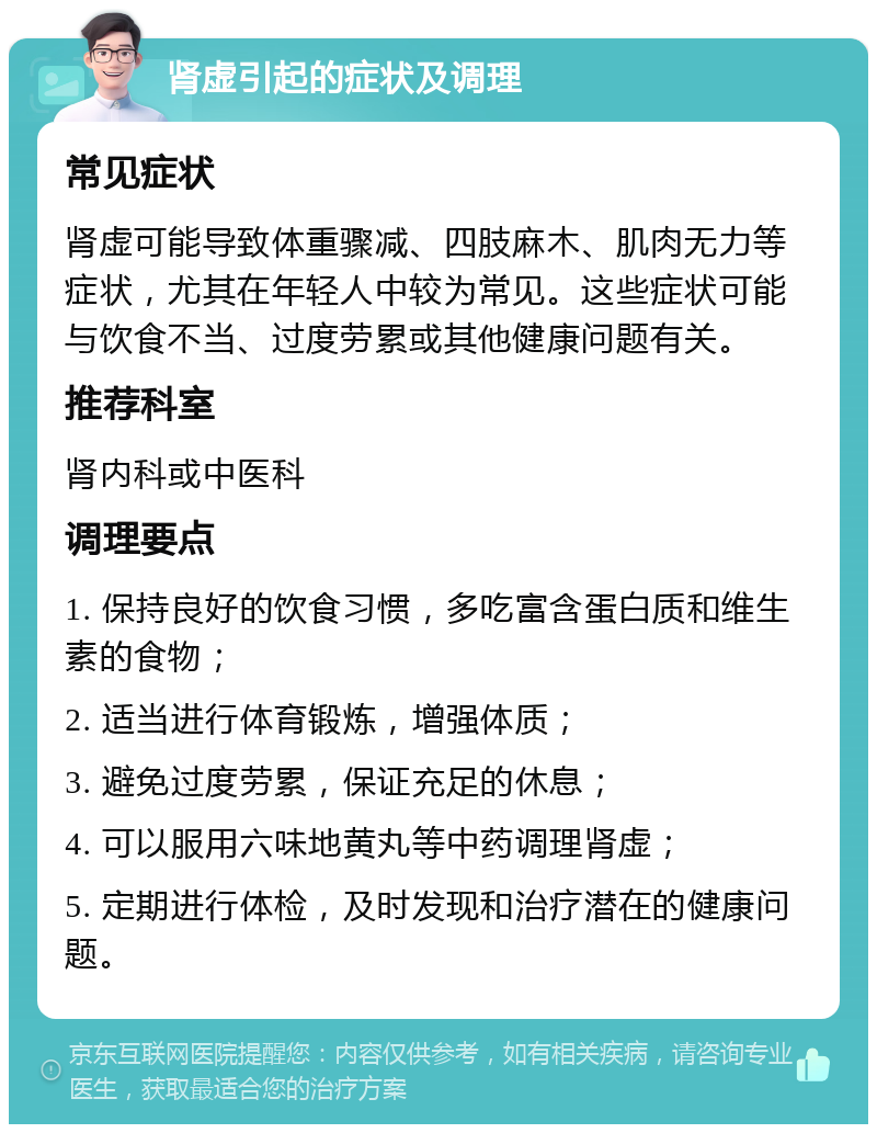 肾虚引起的症状及调理 常见症状 肾虚可能导致体重骤减、四肢麻木、肌肉无力等症状，尤其在年轻人中较为常见。这些症状可能与饮食不当、过度劳累或其他健康问题有关。 推荐科室 肾内科或中医科 调理要点 1. 保持良好的饮食习惯，多吃富含蛋白质和维生素的食物； 2. 适当进行体育锻炼，增强体质； 3. 避免过度劳累，保证充足的休息； 4. 可以服用六味地黄丸等中药调理肾虚； 5. 定期进行体检，及时发现和治疗潜在的健康问题。