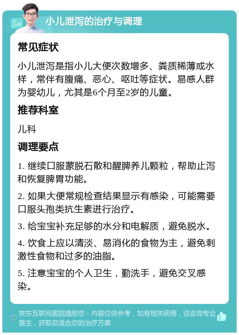 小儿泄泻的治疗与调理 常见症状 小儿泄泻是指小儿大便次数增多、粪质稀薄或水样，常伴有腹痛、恶心、呕吐等症状。易感人群为婴幼儿，尤其是6个月至2岁的儿童。 推荐科室 儿科 调理要点 1. 继续口服蒙脱石散和醒脾养儿颗粒，帮助止泻和恢复脾胃功能。 2. 如果大便常规检查结果显示有感染，可能需要口服头孢类抗生素进行治疗。 3. 给宝宝补充足够的水分和电解质，避免脱水。 4. 饮食上应以清淡、易消化的食物为主，避免刺激性食物和过多的油脂。 5. 注意宝宝的个人卫生，勤洗手，避免交叉感染。