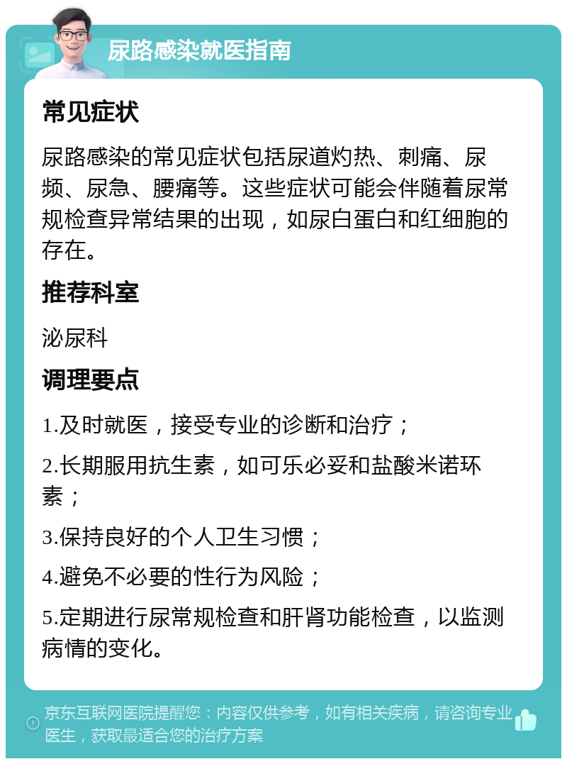 尿路感染就医指南 常见症状 尿路感染的常见症状包括尿道灼热、刺痛、尿频、尿急、腰痛等。这些症状可能会伴随着尿常规检查异常结果的出现，如尿白蛋白和红细胞的存在。 推荐科室 泌尿科 调理要点 1.及时就医，接受专业的诊断和治疗； 2.长期服用抗生素，如可乐必妥和盐酸米诺环素； 3.保持良好的个人卫生习惯； 4.避免不必要的性行为风险； 5.定期进行尿常规检查和肝肾功能检查，以监测病情的变化。