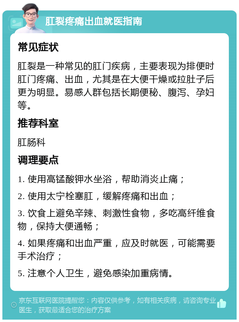 肛裂疼痛出血就医指南 常见症状 肛裂是一种常见的肛门疾病，主要表现为排便时肛门疼痛、出血，尤其是在大便干燥或拉肚子后更为明显。易感人群包括长期便秘、腹泻、孕妇等。 推荐科室 肛肠科 调理要点 1. 使用高锰酸钾水坐浴，帮助消炎止痛； 2. 使用太宁栓塞肛，缓解疼痛和出血； 3. 饮食上避免辛辣、刺激性食物，多吃高纤维食物，保持大便通畅； 4. 如果疼痛和出血严重，应及时就医，可能需要手术治疗； 5. 注意个人卫生，避免感染加重病情。