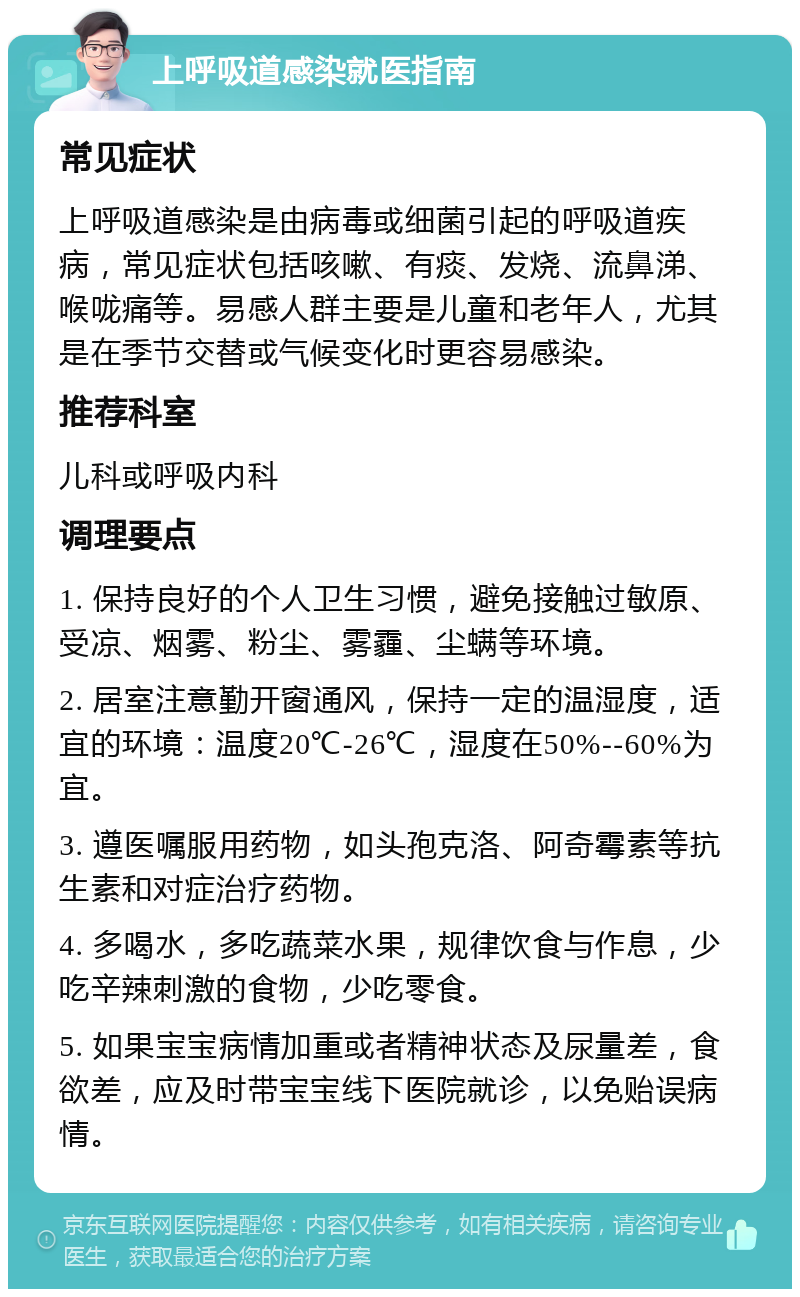 上呼吸道感染就医指南 常见症状 上呼吸道感染是由病毒或细菌引起的呼吸道疾病，常见症状包括咳嗽、有痰、发烧、流鼻涕、喉咙痛等。易感人群主要是儿童和老年人，尤其是在季节交替或气候变化时更容易感染。 推荐科室 儿科或呼吸内科 调理要点 1. 保持良好的个人卫生习惯，避免接触过敏原、受凉、烟雾、粉尘、雾霾、尘螨等环境。 2. 居室注意勤开窗通风，保持一定的温湿度，适宜的环境：温度20℃-26℃，湿度在50%--60%为宜。 3. 遵医嘱服用药物，如头孢克洛、阿奇霉素等抗生素和对症治疗药物。 4. 多喝水，多吃蔬菜水果，规律饮食与作息，少吃辛辣刺激的食物，少吃零食。 5. 如果宝宝病情加重或者精神状态及尿量差，食欲差，应及时带宝宝线下医院就诊，以免贻误病情。