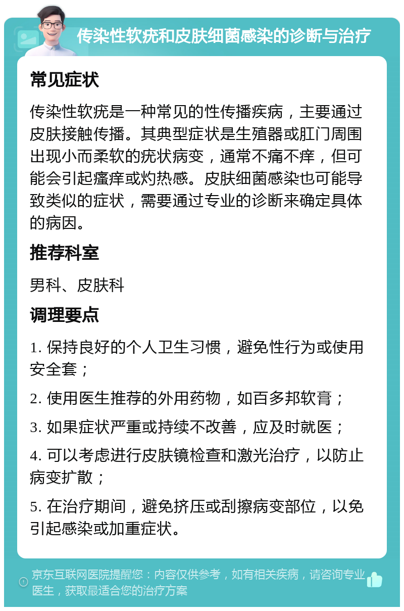 传染性软疣和皮肤细菌感染的诊断与治疗 常见症状 传染性软疣是一种常见的性传播疾病，主要通过皮肤接触传播。其典型症状是生殖器或肛门周围出现小而柔软的疣状病变，通常不痛不痒，但可能会引起瘙痒或灼热感。皮肤细菌感染也可能导致类似的症状，需要通过专业的诊断来确定具体的病因。 推荐科室 男科、皮肤科 调理要点 1. 保持良好的个人卫生习惯，避免性行为或使用安全套； 2. 使用医生推荐的外用药物，如百多邦软膏； 3. 如果症状严重或持续不改善，应及时就医； 4. 可以考虑进行皮肤镜检查和激光治疗，以防止病变扩散； 5. 在治疗期间，避免挤压或刮擦病变部位，以免引起感染或加重症状。