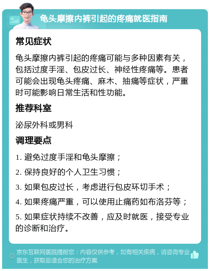 龟头摩擦内裤引起的疼痛就医指南 常见症状 龟头摩擦内裤引起的疼痛可能与多种因素有关，包括过度手淫、包皮过长、神经性疼痛等。患者可能会出现龟头疼痛、麻木、抽痛等症状，严重时可能影响日常生活和性功能。 推荐科室 泌尿外科或男科 调理要点 1. 避免过度手淫和龟头摩擦； 2. 保持良好的个人卫生习惯； 3. 如果包皮过长，考虑进行包皮环切手术； 4. 如果疼痛严重，可以使用止痛药如布洛芬等； 5. 如果症状持续不改善，应及时就医，接受专业的诊断和治疗。