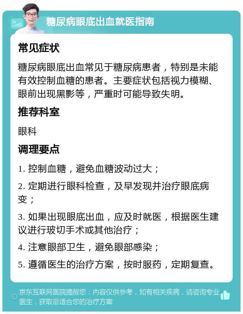 糖尿病眼底出血就医指南 常见症状 糖尿病眼底出血常见于糖尿病患者，特别是未能有效控制血糖的患者。主要症状包括视力模糊、眼前出现黑影等，严重时可能导致失明。 推荐科室 眼科 调理要点 1. 控制血糖，避免血糖波动过大； 2. 定期进行眼科检查，及早发现并治疗眼底病变； 3. 如果出现眼底出血，应及时就医，根据医生建议进行玻切手术或其他治疗； 4. 注意眼部卫生，避免眼部感染； 5. 遵循医生的治疗方案，按时服药，定期复查。