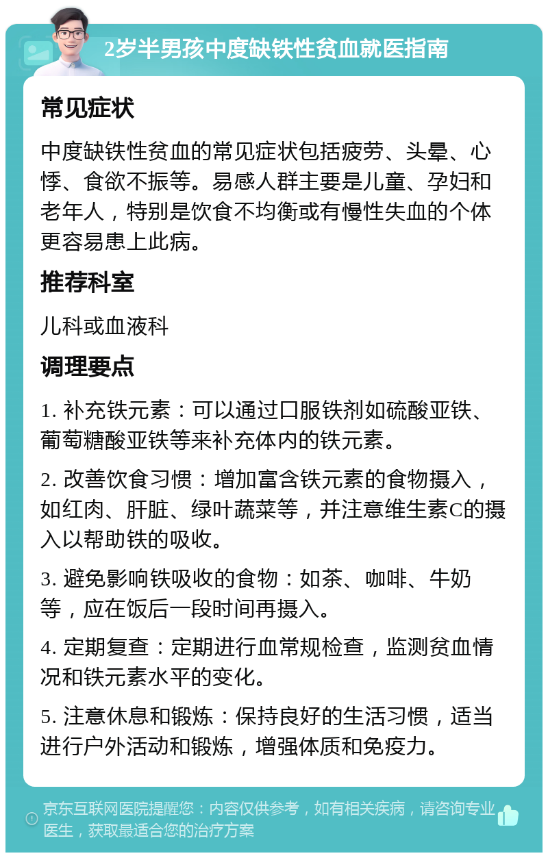 2岁半男孩中度缺铁性贫血就医指南 常见症状 中度缺铁性贫血的常见症状包括疲劳、头晕、心悸、食欲不振等。易感人群主要是儿童、孕妇和老年人，特别是饮食不均衡或有慢性失血的个体更容易患上此病。 推荐科室 儿科或血液科 调理要点 1. 补充铁元素：可以通过口服铁剂如硫酸亚铁、葡萄糖酸亚铁等来补充体内的铁元素。 2. 改善饮食习惯：增加富含铁元素的食物摄入，如红肉、肝脏、绿叶蔬菜等，并注意维生素C的摄入以帮助铁的吸收。 3. 避免影响铁吸收的食物：如茶、咖啡、牛奶等，应在饭后一段时间再摄入。 4. 定期复查：定期进行血常规检查，监测贫血情况和铁元素水平的变化。 5. 注意休息和锻炼：保持良好的生活习惯，适当进行户外活动和锻炼，增强体质和免疫力。