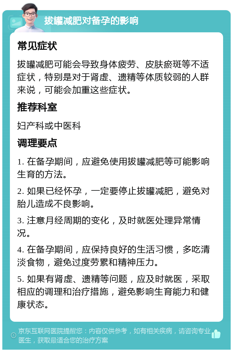 拔罐减肥对备孕的影响 常见症状 拔罐减肥可能会导致身体疲劳、皮肤瘀斑等不适症状，特别是对于肾虚、遗精等体质较弱的人群来说，可能会加重这些症状。 推荐科室 妇产科或中医科 调理要点 1. 在备孕期间，应避免使用拔罐减肥等可能影响生育的方法。 2. 如果已经怀孕，一定要停止拔罐减肥，避免对胎儿造成不良影响。 3. 注意月经周期的变化，及时就医处理异常情况。 4. 在备孕期间，应保持良好的生活习惯，多吃清淡食物，避免过度劳累和精神压力。 5. 如果有肾虚、遗精等问题，应及时就医，采取相应的调理和治疗措施，避免影响生育能力和健康状态。