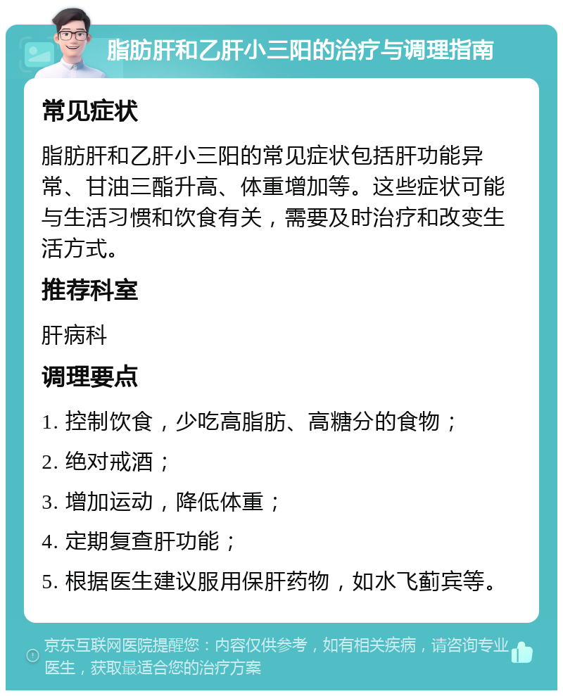 脂肪肝和乙肝小三阳的治疗与调理指南 常见症状 脂肪肝和乙肝小三阳的常见症状包括肝功能异常、甘油三酯升高、体重增加等。这些症状可能与生活习惯和饮食有关，需要及时治疗和改变生活方式。 推荐科室 肝病科 调理要点 1. 控制饮食，少吃高脂肪、高糖分的食物； 2. 绝对戒酒； 3. 增加运动，降低体重； 4. 定期复查肝功能； 5. 根据医生建议服用保肝药物，如水飞蓟宾等。