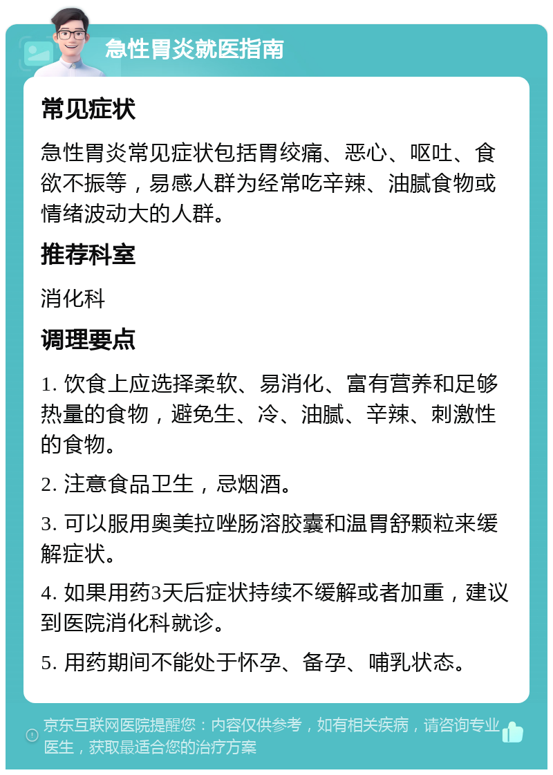 急性胃炎就医指南 常见症状 急性胃炎常见症状包括胃绞痛、恶心、呕吐、食欲不振等，易感人群为经常吃辛辣、油腻食物或情绪波动大的人群。 推荐科室 消化科 调理要点 1. 饮食上应选择柔软、易消化、富有营养和足够热量的食物，避免生、冷、油腻、辛辣、刺激性的食物。 2. 注意食品卫生，忌烟酒。 3. 可以服用奥美拉唑肠溶胶囊和温胃舒颗粒来缓解症状。 4. 如果用药3天后症状持续不缓解或者加重，建议到医院消化科就诊。 5. 用药期间不能处于怀孕、备孕、哺乳状态。