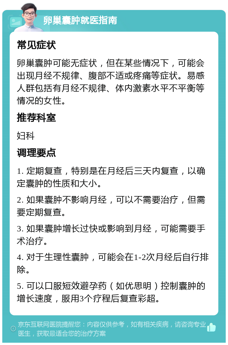 卵巢囊肿就医指南 常见症状 卵巢囊肿可能无症状，但在某些情况下，可能会出现月经不规律、腹部不适或疼痛等症状。易感人群包括有月经不规律、体内激素水平不平衡等情况的女性。 推荐科室 妇科 调理要点 1. 定期复查，特别是在月经后三天内复查，以确定囊肿的性质和大小。 2. 如果囊肿不影响月经，可以不需要治疗，但需要定期复查。 3. 如果囊肿增长过快或影响到月经，可能需要手术治疗。 4. 对于生理性囊肿，可能会在1-2次月经后自行排除。 5. 可以口服短效避孕药（如优思明）控制囊肿的增长速度，服用3个疗程后复查彩超。