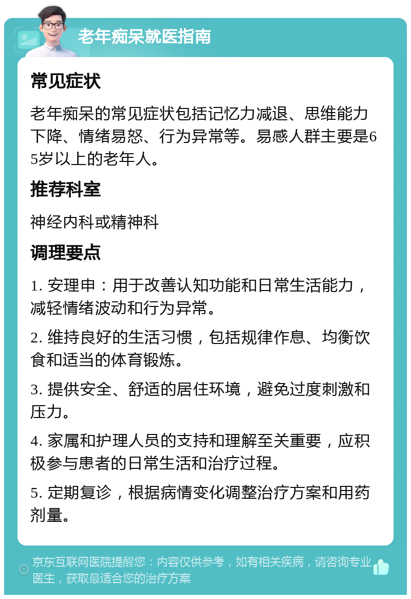 老年痴呆就医指南 常见症状 老年痴呆的常见症状包括记忆力减退、思维能力下降、情绪易怒、行为异常等。易感人群主要是65岁以上的老年人。 推荐科室 神经内科或精神科 调理要点 1. 安理申：用于改善认知功能和日常生活能力，减轻情绪波动和行为异常。 2. 维持良好的生活习惯，包括规律作息、均衡饮食和适当的体育锻炼。 3. 提供安全、舒适的居住环境，避免过度刺激和压力。 4. 家属和护理人员的支持和理解至关重要，应积极参与患者的日常生活和治疗过程。 5. 定期复诊，根据病情变化调整治疗方案和用药剂量。