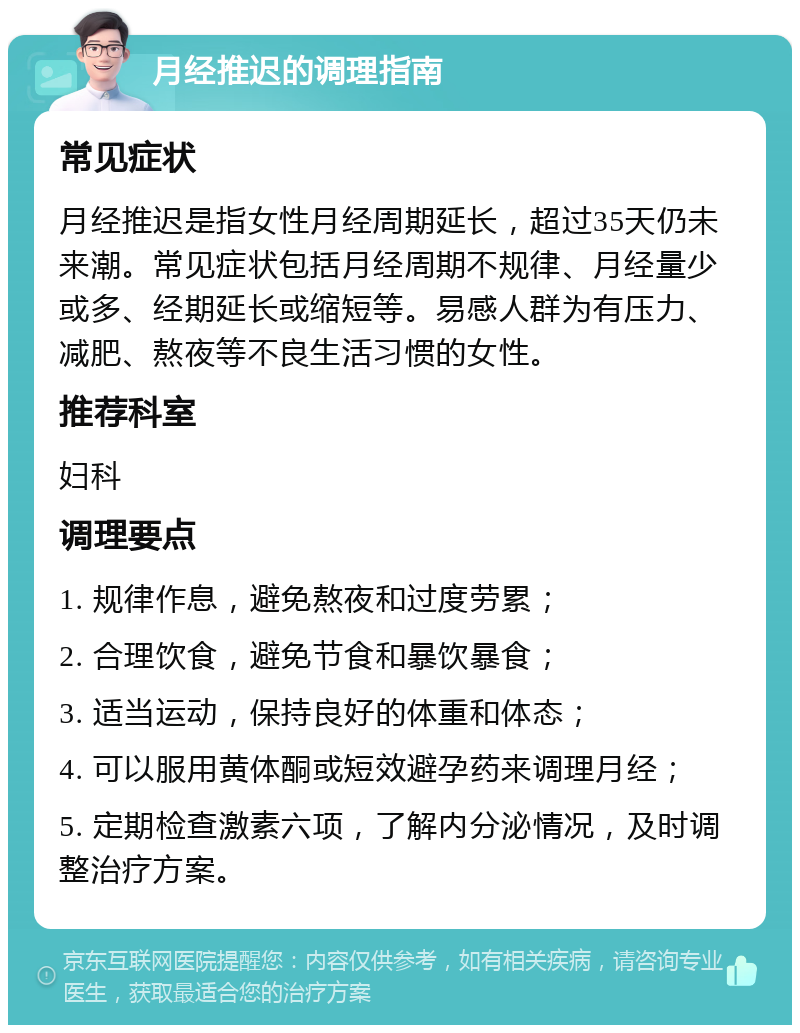 月经推迟的调理指南 常见症状 月经推迟是指女性月经周期延长，超过35天仍未来潮。常见症状包括月经周期不规律、月经量少或多、经期延长或缩短等。易感人群为有压力、减肥、熬夜等不良生活习惯的女性。 推荐科室 妇科 调理要点 1. 规律作息，避免熬夜和过度劳累； 2. 合理饮食，避免节食和暴饮暴食； 3. 适当运动，保持良好的体重和体态； 4. 可以服用黄体酮或短效避孕药来调理月经； 5. 定期检查激素六项，了解内分泌情况，及时调整治疗方案。